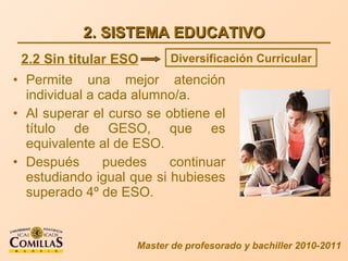 2. SISTEMA EDUCATIVO Permite una mejor atención individual a cada alumno/a. Al superar el curso se obtiene el título de GESO, que es equivalente al de ESO. Después puedes continuar estudiando igual que si hubieses superado 4º de ESO. Master de profesorado y bachiller 2010-2011 2.2 Sin titular ESO Diversificación Curricular 