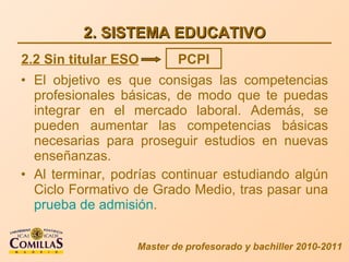 2. SISTEMA EDUCATIVO El objetivo es que consigas las competencias profesionales básicas, de modo que te puedas integrar en el mercado laboral. Además, se pueden aumentar las competencias básicas necesarias para proseguir estudios en nuevas enseñanzas. Al terminar, podrías  continuar estudiando algún Ciclo Formativo de Grado Medio, tras pasar una  prueba de admisión . Master de profesorado y bachiller 2010-2011 2.2 Sin titular ESO PCPI 