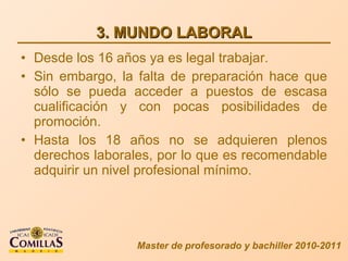 3. MUNDO LABORAL Desde los 16 años ya es legal trabajar. Sin embargo, la falta de preparación hace que sólo se pueda acceder a puestos de escasa cualificación y con pocas posibilidades de promoción. Hasta los 18 años no se adquieren plenos derechos laborales, por lo que es recomendable adquirir un nivel profesional mínimo. Master de profesorado y bachiller 2010-2011 