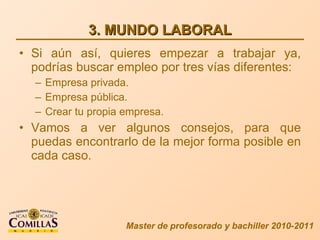 3. MUNDO LABORAL Si aún así, quieres empezar a trabajar ya, podrías buscar empleo por tres vías diferentes: Empresa privada. Empresa pública. Crear tu propia empresa. Vamos a ver algunos consejos, para que puedas encontrarlo de la mejor forma posible en cada caso. Master de profesorado y bachiller 2010-2011 