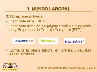 3. MUNDO LABORAL Inscríbete en el INEM. Inscríbete también en páginas web de búsqueda de y Empresas de Trabajo Temporal (ETT). Consulta la oferta laboral en prensa y revistas especializadas. Master de profesorado y bachiller 2010-2011 3.1 Empresa privada 