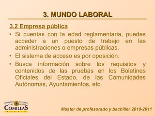 3. MUNDO LABORAL Si cuentas con la edad reglamentaria, puedes acceder a un puesto de trabajo en las administraciones o empresas públicas. El sistema de acceso es por oposición. Busca información sobre los requisitos y contenidos de las pruebas en los Boletines Oficiales del Estado, de las Comunidades Autónomas, Ayuntamientos, etc. Master de profesorado y bachiller 2010-2011 3.2 Empresa pública 