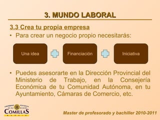 3. MUNDO LABORAL Para crear un negocio propio necesitarás: Puedes asesorarte en la Dirección Provincial del Ministerio de Trabajo, en la Consejería Económica de tu Comunidad Autónoma, en tu Ayuntamiento, Cámaras de Comercio, etc. Master de profesorado y bachiller 2010-2011 3.3 Crea tu propia empresa Una idea Financiación Iniciativa 