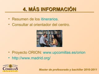4. MÁS INFORMACIÓN Master de profesorado y bachiller 2010-2011 Resumen de los  itinerarios . Consultar al orientador del centro. Proyecto ORION:  www.upcomillas.es/orion http://www.madrid.org/ 