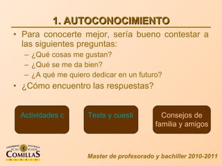 1. AUTOCONOCIMIENTO Para conocerte mejor, sería bueno contestar a las siguientes preguntas: ¿Qué cosas me gustan? ¿Qué se me da bien? ¿A qué me quiero dedicar en un futuro? ¿Cómo encuentro las respuestas? Master de profesorado y bachiller 2010-2011 Actividades de reflexión Tests y cuestionarios Consejos de familia y amigos 