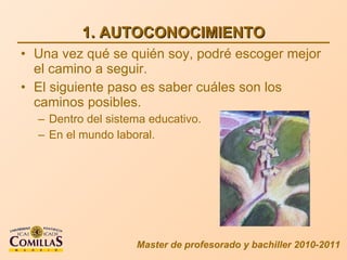 1. AUTOCONOCIMIENTO Una vez qué se quién soy, podré escoger mejor el camino a seguir. El siguiente paso es saber cuáles son los caminos posibles. Dentro del sistema educativo. En el mundo laboral. Master de profesorado y bachiller 2010-2011 