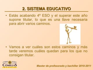 2. SISTEMA EDUCATIVO Estás acabando 4º ESO y el superar este año supone titular, lo que es una llave necesaria para abrir varios caminos. Vamos a ver cuáles son estos caminos y más tarde veremos cuáles quedan para los que no consigan titular. Master de profesorado y bachiller 2010-2011 