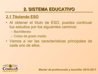 2. SISTEMA EDUCATIVO Al obtener el título de ESO, puedes continuar tus estudios por los siguientes caminos: Bachillerato Ciclos de grado medio Vamos a ver las características principales de cada uno de ellos. Master de profesorado y bachiller 2010-2011 2.1 Titulando ESO 