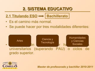 2. SISTEMA EDUCATIVO Es el camino más normal. Se puede hacer por tres modalidades diferentes: Da la opción de continuar hacia estudios universitarios (superando PAU) o ciclos de grado superior. Master de profesorado y bachiller 2010-2011 2.1 Titulando ESO Bachillerato Artes Ciencia y Tecnología Humanidades y Ciencias Sociales 
