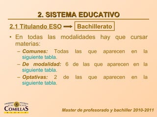 2. SISTEMA EDUCATIVO En todas las modalidades hay que cursar materias: Comunes:  Todas las que aparecen en la  siguiente tabla . De modalidad:  6 de las que aparecen en la  siguiente tabla . Optativas:  2 de las que aparecen en la  siguiente tabla . Master de profesorado y bachiller 2010-2011 2.1 Titulando ESO Bachillerato 