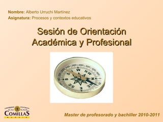 Sesión de Orientación Académica y Profesional Nombre:  Alberto Urruchi Martínez Asignatura:  Procesos y contextos educativos Master de profesorado y bachiller 2010-2011 