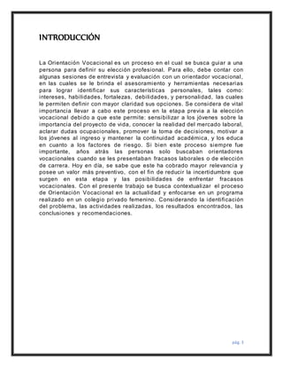 pág. 3
INTRODUCCIÓN
La Orientación Vocacional es un proceso en el cual se busca guiar a una
persona para definir su elección profesional. Para ello, debe contar con
algunas sesiones de entrevista y evaluación con un orientador vocacional,
en las cuales se le brinda el asesoramiento y herramientas necesarias
para lograr identificar sus características personales, tales como:
intereses, habilidades, fortalezas, debilidades, y personalidad, las cuales
le permiten definir con mayor claridad sus opciones. Se considera de vital
importancia llevar a cabo este proceso en la etapa previa a la elección
vocacional debido a que este permite: sensibilizar a los jóvenes sobre la
importancia del proyecto de vida, conocer la realidad del mercado laboral,
aclarar dudas ocupacionales, promover la toma de decisiones, motivar a
los jóvenes al ingreso y mantener la continuidad académica, y los educa
en cuanto a los factores de riesgo. Si bien este proceso siempre fue
importante, años atrás las personas solo buscaban orientadores
vocacionales cuando se les presentaban fracasos laborales o de elección
de carrera. Hoy en día, se sabe que este ha cobrado mayor relevancia y
posee un valor más preventivo, con el fin de reducir la incertidumbre que
surgen en esta etapa y las posibilidades de enfrentar fracasos
vocacionales. Con el presente trabajo se busca contextualizar el proceso
de Orientación Vocacional en la actualidad y enfocarse en un programa
realizado en un colegio privado femenino. Considerando la identificación
del problema, las actividades realizadas, los resultados encontrados, las
conclusiones y recomendaciones.
 