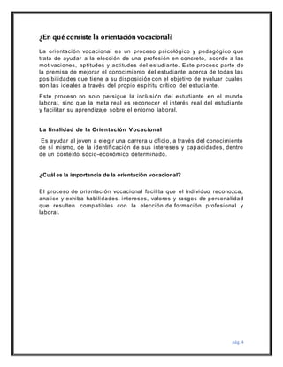 pág. 4
¿En qué consiste la orientación vocacional?
La orientación vocacional es un proceso psicológico y pedagógico que
trata de ayudar a la elección de una profesión en concreto, acorde a las
motivaciones, aptitudes y actitudes del estudiante. Este proceso parte de
la premisa de mejorar el conocimiento del estudiante acerca de todas las
posibilidades que tiene a su disposición con el objetivo de evaluar cuáles
son las ideales a través del propio espíritu crítico del estudiante.
Este proceso no solo persigue la inclusión del estudiante en el mundo
laboral, sino que la meta real es reconocer el interés real del estudiante
y facilitar su aprendizaje sobre el entorno laboral.
La finalidad de la Orientación Vocacional
Es ayudar al joven a elegir una carrera u oficio, a través del conocimiento
de sí mismo, de la identificación de sus intereses y capacidades, dentro
de un contexto socio-económico determinado.
¿Cuál es la importancia de la orientación vocacional?
El proceso de orientación vocacional facilita que el individuo reconozca,
analice y exhiba habilidades, intereses, valores y rasgos de personalidad
que resulten compatibles con la elección de formación profesional y
laboral.
 
