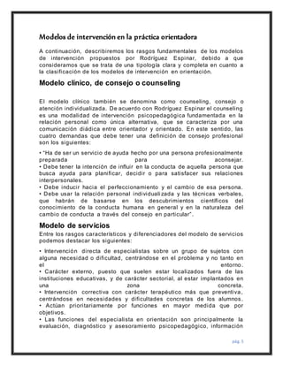 pág. 5
Modelos de intervención en la práctica orientadora
A continuación, describiremos los rasgos fundamentales de los modelos
de intervención propuestos por Rodríguez Espinar, debido a que
consideramos que se trata de una tipología clara y completa en cuanto a
la clasificación de los modelos de intervención en orientación.
Modelo clínico, de consejo o counseling
El modelo clínico también se denomina como counseling, consejo o
atención individualizada. De acuerdo con Rodríguez Espinar el counseling
es una modalidad de intervención psicopedagógica fundamentada en la
relación personal como única alternativa, que se caracteriza por una
comunicación diádica entre orientador y orientado. En este sentido, las
cuatro demandas que debe tener una definición de consejo profesional
son los siguientes:
• “Ha de ser un servicio de ayuda hecho por una persona profesionalmente
preparada para aconsejar.
• Debe tener la intención de influir en la conducta de aquella persona que
busca ayuda para planificar, decidir o para satisfacer sus relaciones
interpersonales.
• Debe inducir hacia el perfeccionamiento y el cambio de esa persona.
• Debe usar la relación personal individuali zada y las técnicas verbales,
que habrán de basarse en los descubrimientos científicos del
conocimiento de la conducta humana en general y en la naturaleza del
cambio de conducta a través del consejo en particular”.
Modelo de servicios
Entre los rasgos característicos y diferenciadores del modelo de servicios
podemos destacar los siguientes:
• Intervención directa de especialistas sobre un grupo de sujetos con
alguna necesidad o dificultad, centrándose en el problema y no tanto en
el entorno.
• Carácter externo, puesto que suelen estar localizados fuera de las
instituciones educativas, y de carácter sectorial, al estar implantados en
una zona concreta.
• Intervención correctiva con carácter terapéutico más que preventiva,
centrándose en necesidades y dificultades concretas de los alumnos.
• Actúan prioritariamente por funciones en mayor medida que por
objetivos.
• Las funciones del especialista en orientación son principalmente la
evaluación, diagnóstico y asesoramiento psicopedagógico, información
 