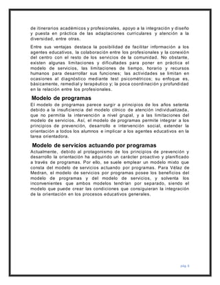 pág. 6
de itinerarios académicos y profesionales, apoyo a la integración y diseño
y puesta en práctica de las adaptaciones curriculares y atención a la
diversidad, entre otras.
Entre sus ventajas destaca la posibilidad de facilitar información a los
agentes educativos, la colaboración entre los profesionales y la conexión
del centro con el resto de los servicios de la comunidad. No obstante,
existen algunas limitaciones y dificultades para poner en práctica el
modelo de servicios, las limitaciones de tiempo, horario y recursos
humanos para desarrollar sus funciones; las actividades se limitan en
ocasiones al diagnóstico mediante test psicométricos; su enfoque es,
básicamente, remedial y terapéutico y; la poca coordinación y profundidad
en la relación entre los profesionales.
Modelo de programas
El modelo de programas parece surgir a principios de los años setenta
debido a la insuficiencia del modelo clínico de atención individualizada,
que no permitía la intervención a nivel grupal, y a las limitaciones del
modelo de servicios. Así, el modelo de programas permite integrar a los
principios de prevención, desarrollo e intervención social, extender la
orientación a todos los alumnos e implicar a los agentes educativos en la
tarea orientadora.
Modelo de servicios actuando por programas
Actualmente, debido al protagonismo de los principios de prevención y
desarrollo la orientación ha adquirido un carácter proactivo y planificado
a través de programas. Por ello, se suele emplear un modelo mixto que
consta del modelo de servicios actuando por programas. Para Vélaz de
Medran, el modelo de servicios por programas posee los beneficios del
modelo de programas y del modelo de servicios, y solventa los
inconvenientes que ambos modelos tendrían por separado, siendo el
modelo que puede crear las condiciones que consiguieran la integración
de la orientación en los procesos educativos generales.
 