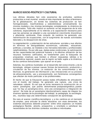 pág. 7
MARCO SOCIO-POLÍTICO Y CULTURAL
Las últimas décadas han sido escenarios de profundos cambios
producidos a nivel mundial, siendo el más importante de ellos el fenómeno
de la globalización, en donde los sistemas de producción se han
homogeneizado, masificándose y extendiéndose universalmente los
mismos modelos y las mismas tecnologías complejizando la dinámica de
los mercados. Todo ello implicó un aumento en las exigencias de la vida
cotidiana, especialmente en lo referido a la capacitación necesaria para
que las personas se adapten a una sociedad en crecimiento discontinuo
y altamente cambiante. Este conjunto de cambios ha generado una
redistribución de ocupaciones, con el surgimiento de nuevas actividades
laborales y la desaparición de otras.
La segmentación y polarización de las estructuras sociales y sus efectos
en términos de desigualdades económicas, culturales, educativas,
políticas y sociales, se traslada a los mercados laborales y profesionales
redefiniéndolos. Es por ello que, dadas estas condiciones, la optimización
de las capacidades del potencial humano y la efectiva utilización de los
recursos humanos calificados, es fundamental para la búsqueda de
propuestas creativas que tiendan a ofrecer respuestas válidas a la
problemática regional, puesto que la región se halla sujeta a la dinámica
de los cambios estructurales que operan en el país.
Además, los cambios mundiales en el desarrollo del conocimiento y de la
tecnología, obligan a pensar nuevas formas de transmisión, producción y
circulación de los mismos. La evolución de los conocimientos y las
técnicas, la generación de información y las innovaciones en su proceso
de almacenamiento, uso y procesamiento, son fenómenos convergentes
que afectan de modo particular a los profesionales.
El hecho de que la Educación posea reales dificultades de articulación
con el mundo del trabajo, ha generado una ruptura, una crisis de
naturaleza cultural. Es así que se torna necesaria la construcción de un
nuevo paradigma, que podría denominarse postparadigmático, puesto
que “no hay un paradigma único, sino una convergencia e integración de
varios”. Se trata de un paradigma interdisciplinario capaz de integrar los
diversos aportes de la psicología del trabajo, la pedagogía, la sociología,
etc., reunidos bajo una determinada concepción de aprendizaje.
De cara al avance científico-tecnológico y a los cambios en el mercado
de empleo, para articular la oferta educativa con esas demandas, los
sistemas educativos deberán proponer -entre otros aspectos- un modelo
pedagógico flexible, abierto, prospectivo, y orientado a satisfacer las
necesidades de los distintos contextos sociales e individuales.
 