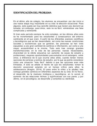 pág. 8
IDENTIFICACIÓN DEL PROBLEMA
En el último año de colegio, los alumnos se encuentran por dar inicio a
una nueva etapa muy importante en su vida: la elección vocacional. Para
algunos, esto puede ser muy sencillo debido a que tienen una decisión ya
tomada; sin embargo, para otros, esto no es fácil, volviéndose una fase
complicada y estresante.
Si bien este periodo siempre ha sido complejo, en los últimos años esto
se ha incrementado para los estudiantes a consecuencia del entorno
cambiante en el que viven. A partir de los diferentes avances científicos
y tecnológicos que se han desarrollado, así como las nuevas condiciones
sociales y económicas que se generan, las personas se han visto
expuestas a una gran cantidad de cambios e información, así como a una
mayor accesibilidad a la misma. Todo esto trae consigo grandes
transformaciones en la vida de las personas: nuevas necesidades,
diversidad en la oferta educativa (un aumento de casas de estudio y
profesiones), mayores oportunidades para estudiar en el extranjero, entre
otros; a diferencia de lo que ocurría años atrás, cuando tenían menos
opciones de carreras y centros de estudio, por lo que se podría considerar
como una situación “más fácil” debido a que las opciones eran más
limitadas. A esto se añade el hecho de que los estudiantes toman la
decisión vocacional estando en un tiempo crítico para ellos: la
adolescencia (Aragón, 2014). El paso entre la niñez y la adultez trae
consigo grandes cambios en diferentes aspectos de su vida. En lo físico,
el desarrollo de la madurez biológica y neurológica; en lo social, el
aumento de las relaciones íntimas y significativas con sus pares, y por
último, en el psicológico, se desarrolla y consolida su identidad.
 