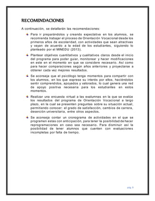 pág. 9
RECOMENDACIONES
A continuación, se detallarán las recomendaciones:
Para ir preparándolos y creando expectativa en los alumnos, se
recomienda trabajar el proceso de Orientación Vocacional desde los
primeros años de escolaridad, con actividades que sean atractivas
y vayan de acuerdo a la edad de los estudiantes, siguiendo lo
planteado por el MINEDU (2013).
Plantear objetivos cuantitativos y cualitativos claros desde el inicio
del programa para poder guiar, monitorear y hacer modificaciones
en este en el momento en que se considere necesario. Así como
para hacer comparaciones según años anteriores y proyectarse a
obtener cada vez mejores resultados.
Se aconseja que el psicólogo tenga momentos para compartir con
los alumnos, en los que exprese su interés por ellos, haciéndolos
sentir comprendidos, apoyados y valorados, lo cual genera una red
de apoyo positiva necesaria para los estudiantes en estos
momentos.
Realizar una encuesta virtual a las exalumnas en la que se evalúe
los resultados del programa de Orientación Vocacional a largo
plazo, en la cual se presenten preguntas sobre su situación actual,
permitiendo conocer: el grado de satisfacción, cambios de carrera,
deserción universitaria, entre otros aspectos.
Se aconseja contar un cronograma de actividades en el que se
programen estas con anticipación, para tener la posibilidad de hacer
reprogramaciones en caso sea necesario. Para disminuir así la
posibilidad de tener alumnos que cuenten con evaluaciones
incompletas por falta de tiempo.
 