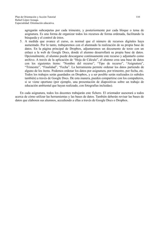 Plan de Orientación y Acción Tutorial 110
Rafael López Azuaga.
Especialidad: Orientación educativa.
agregarán subcarpetas por cada trimestre, y posteriormente por cada bloque o tema de
asignatura. Es una forma de organizar todos los recursos de forma ordenada, facilitando la
búsqueda y el control de éstos.
5. A medida que avance el curso, es normal que el número de recursos digitales haya
aumentado. Por lo tanto, trabajaremos con el alumnado la realización de su propia base de
datos. En la página principal de Dropbox, adjuntaremos un documento de texto con un
enlace a la web de Google Docs, donde el alumno desarrollará su propia base de datos.
Opcionalmente, el alumno puede descargarse continuamente este recurso y adjuntarlo como
archivo. A través de la aplicación de “Hoja de Cálculo”, el alumno crea una base de datos
con los siguientes ítems: “Nombre del recurso”, “Tipo de recurso”, “Asignatura”,
“Trimestre”, “Finalidad”, “Fecha”. La herramienta permite ordenar los datos partiendo de
alguno de los ítems. Podemos ordenar los datos por asignatura, por trimestre, por fecha, etc.
Todos los trabajos serán guardados en Dropbox, y a ser posible serán realizados (o subidos
también) a través de Google Docs. De esta manera, pueden compartirse con los compañeros,
si se viene oportuno (por ejemplo, una presentación de diapositivas sobre un trabajo de
educación ambiental que hayan realizado, con fotografías incluidas).
En cada asignatura, todos los docentes trabajarán este fichero. El orientador asesorará a todos
acerca de cómo utilizar las herramientas y las bases de datos. También deberán revisar las bases de
datos que elaboren sus alumnos, accediendo a ellas a través de Google Docs o Dropbox.
 