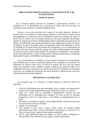 ORIENTACIÓN PROFESIONAL
ORIENTACIÓN PERSONALIZADAA UN ESTUDIANTE DE 2º DE
BACHILLERATO
Modelo de Informe
En el presente informe presento los resultados e intervención realizada a un
estudiante de 2º de Bachillerato, de la provincia de Cádiz, del cual sus datos no
revelaremos para mantener la confidencialidad de éstos.
Primero, se tuvo una entrevista con el sujeto en su centro educativo, durante el
horario lectivo, tras ofrecerse voluntario para someterse a este proceso de intervención
psicopedagógica. La entrevista tenía la finalidad de analizar los intereses del sujeto al
día de hoy en relación con sus estudios posteriores para una ocupación determinada,
además de analizar otros factores fundamentales como el significado que tenía para él el
trabajo, las habilidades que pensaba que debía de tener alguien para ocupar ese puesto
de trabajo y las que él necesitaba, entre otras preguntas, todas ellas elaboradas a raíz de
lo estudiado en el cuarto bloque del manual de la asignatura y en las orientaciones de
uno de los test que le hemos aplicado, aunque más tarde le añadí preguntas del modelo
de entrevista que nos dejó nuestro profesor en la página de la asignatura. Acto seguido,
realizó dos cuestionarios, el 16-PF, perteneciente al enfoque disposicional y creado por
Raymond B. Cattell; y el KUDER-C, de Frederic Kuder.
Una vez analizados los resultados, se le ha enviado la información correspondiente
para orientarle para su futuro vocacional, además de los resultados de las pruebas. He
adjuntado este informe como anexo, al final de la práctica (de ahí a que este trabajo
tenga esta extensión). Como variables extrañas a destacar que pudiesen influir en el
rendimiento del sujeto, destacamos que tuvimos que hacer tres traslados de aula debido
a que iba a ser ocupada por profesores del centro educativo, además de que estuvimos
aproximadamente dos horas trabajado.
SÍNTESIS DE LA ENTREVISTA
Las preguntas que se le hicieron al sujeto durante la entrevista fueron las
siguientes:
1. ¿Cuál es el Bachillerato que estás realizando? ¿éste se adapta a tus expectativas?
¿sientes que te están preparando bien para enfrentarte a lo que vas a hacer?
2. ¿Qué vas a hacer una vez terminado el Bachillerato? ¿piensas que está
relacionado con la modalidad que escogiste? En caso de que no coincida,
preguntarle si aún no lo tenía claro o si ha habido un arrepentimiento por su
parte.
3. ¿Por qué vas a escoger esa opción? ¿tienes algún familiar o persona cercana que
lo esté haciendo o lo haya realizado?
4. ¿Dónde vas a estudiarlo?
5. Tras terminar lo que vayas a hacer, ¿tienes claras las posibles salidas
profesionales que llevan? ¿te has informado si exactamente esa carrera te va a
llevar a lo que deseas? ¿quieres luego seguir ascendiendo?
6. Para ti, ¿qué significado tendría ese trabajo? ¿es más de deber u obligación, o
más que nada es por satisfacción, por orgullo o incluso un derecho?
 