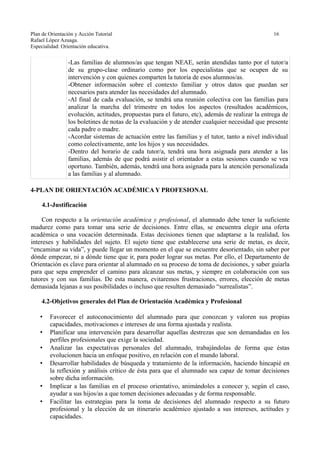 Plan de Orientación y Acción Tutorial 16
Rafael López Azuaga.
Especialidad: Orientación educativa.
-Las familias de alumnos/as que tengan NEAE, serán atendidas tanto por el tutor/a
de su grupo-clase ordinario como por los especialistas que se ocupen de su
intervención y con quienes comparten la tutoría de esos alumnos/as.
-Obtener información sobre el contexto familiar y otros datos que puedan ser
necesarios para atender las necesidades del alumnado.
-Al final de cada evaluación, se tendrá una reunión colectiva con las familias para
analizar la marcha del trimestre en todos los aspectos (resultados académicos,
evolución, actitudes, propuestas para el futuro, etc), además de realizar la entrega de
los boletines de notas de la evaluación y de atender cualquier necesidad que presente
cada padre o madre.
-Acordar sistemas de actuación entre las familias y el tutor, tanto a nivel individual
como colectivamente, ante los hijos y sus necesidades.
-Dentro del horario de cada tutor/a, tendrá una hora asignada para atender a las
familias, además de que podrá asistir el orientador a estas sesiones cuando se vea
oportuno. También, además, tendrá una hora asignada para la atención personalizada
a las familias y al alumnado.
4-PLAN DE ORIENTACIÓN ACADÉMICA Y PROFESIONAL
4.1-Justificación
Con respecto a la orientación académica y profesional, el alumnado debe tener la suficiente
madurez como para tomar una serie de decisiones. Entre ellas, se encuentra elegir una oferta
académica o una vocación determinada. Estas decisiones tienen que adaptarse a la realidad, los
intereses y habilidades del sujeto. El sujeto tiene que establecerse una serie de metas, es decir,
“encaminar su vida”, y puede llegar un momento en el que se encuentre desorientado, sin saber por
dónde empezar, ni a dónde tiene que ir, para poder lograr sus metas. Por ello, el Departamento de
Orientación es clave para orientar al alumnado en su proceso de toma de decisiones, y saber guiarla
para que sepa emprender el camino para alcanzar sus metas, y siempre en colaboración con sus
tutores y con sus familias. De esta manera, evitaremos frustraciones, errores, elección de metas
demasiada lejanas a sus posibilidades o incluso que resulten demasiado “surrealistas”.
4.2-Objetivos generales del Plan de Orientación Académica y Profesional
• Favorecer el autoconocimiento del alumnado para que conozcan y valoren sus propias
capacidades, motivaciones e intereses de una forma ajustada y realista.
• Planificar una intervención para desarrollar aquellas destrezas que son demandadas en los
perfiles profesionales que exige la sociedad.
• Analizar las expectativas personales del alumnado, trabajándolas de forma que éstas
evolucionen hacia un enfoque positivo, en relación con el mundo laboral.
• Desarrollar habilidades de búsqueda y tratamiento de la información, haciendo hincapié en
la reflexión y análisis crítico de ésta para que el alumnado sea capaz de tomar decisiones
sobre dicha información.
• Implicar a las familias en el proceso orientativo, animándoles a conocer y, según el caso,
ayudar a sus hijos/as a que tomen decisiones adecuadas y de forma responsable.
• Facilitar las estrategias para la toma de decisiones del alumnado respecto a su futuro
profesional y la elección de un itinerario académico ajustado a sus intereses, actitudes y
capacidades.
 
