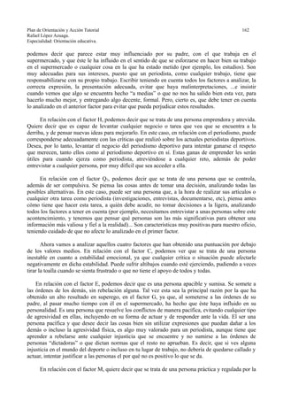 Plan de Orientación y Acción Tutorial 162
Rafael López Azuaga.
Especialidad: Orientación educativa.
podemos decir que parece estar muy influenciado por su padre, con el que trabaja en el
supermercado, y que éste le ha influido en el sentido de que se esforzarse en hacer bien su trabajo
en el supermercado o cualquier cosa en la que ha estado metido (por ejemplo, los estudios). Son
muy adecuadas para sus intereses, puesto que un periodista, como cualquier trabajo, tiene que
responsabilizarse con su propio trabajo. Escribir teniendo en cuenta todos los factores a analizar, la
correcta expresión, la presentación adecuada, evitar que haya malinterpretaciones, ...e insistir
cuando vemos que algo se encuentra hecho “a medias” o que no nos ha salido bien esta vez, para
hacerlo mucho mejor, y entregando algo decente, formal. Pero, cierto es, que debe tener en cuenta
lo analizado en el anterior factor para evitar que pueda perjudicar estos resultados.
En relación con el factor H, podemos decir que se trata de una persona emprendora y atrevida.
Quiere decir que es capaz de levantar cualquier negocio o tarea que vea que se encuentra a la
derriba, y de pensar nuevas ideas para mejorarlo. En este caso, en relación con el periodismo, puede
corresponderse adecuadamente con las críticas que realizó sobre los actuales periodistas deportivos.
Desea, por lo tanto, levantar el negocio del periodismo deportivo para intentar ganarse el respeto
que merecen, tanto ellos como al periodismo deportivo en sí. Estas ganas de emprender les serán
útiles para cuando ejerza como periodista, atreviéndose a cualquier reto, además de poder
entrevistar a cualquier persona, por muy difícil que sea acceder a ella.
En relación con el factor Q3, podemos decir que se trata de una persona que se controla,
además de ser compulsiva. Se piensa las cosas antes de tomar una decisión, analizando todas las
posibles alternativas. En este caso, puede ser una persona que, a la hora de realizar sus artículos o
cualquier otra tarea como periodista (investigaciones, entrevistas, documentarse, etc), piensa antes
cómo tiene que hacer esta tarea, a quién debe acudir, no tomar decisiones a la ligera, analizando
todos los factores a tener en cuenta (por ejemplo, necesitamos entrevistar a unas personas sobre este
acontencimiento, y tenemos que pensar qué personas son las más significativas para obtener una
información más valiosa y fiel a la realidad)... Son características muy positivas para nuestro oficio,
teniendo cuidado de que no afecte lo analizado en el primer factor.
Ahora vamos a analizar aquellos cuatro factores que han obtenido una puntuación por debajo
de los valores medios. En relación con el factor C, podemos ver que se trata de una persona
inestable en cuanto a estabilidad emocional, ya que cualquier crítica o situación puede afectarle
negativamente en dicha estabilidad. Puede sufrir altibajos cuando esté ejerciendo, pudiendo a veces
tirar la toalla cuando se sienta frustrado o que no tiene el apoyo de todos y todas.
En relación con el factor E, podemos decir que es una persona apacible y sumisa. Se somete a
las órdenes de los demás, sin rebelación alguna. Tal vez esta sea la principal razón por la que ha
obtenido un alto resultado en superego, en el factor G, ya que, al someterse a las órdenes de su
padre, al pasar mucho tiempo con él en el supermercado, ha hecho que éste haya influido en su
personalidad. Es una persona que resuelve los conflictos de manera pacífica, evitando cualquier tipo
de agresividad en ellas, incluyendo en su forma de actuar y de responder ante la vida. El ser una
persona pacífica y que desee decir las cosas bien sin utilizar expresiones que puedan dañar a los
demás o incluso la agresividad física, es algo muy valorado para un periodista, aunque tiene que
aprender a rebelarse ante cualquier injusticia que se encuentre y no sumirse a las órdenes de
personas “dictadoras” o que dictan normas que el resto no aprueban. Es decir, que si ves alguna
injusticia en el mundo del deporte o incluso en tu lugar de trabajo, no debería de quedarse callado y
actuar, intentar justificar a las personas el por qué no es positivo lo que se da.
En relación con el factor M, quiere decir que se trata de una persona práctica y regulada por la
 