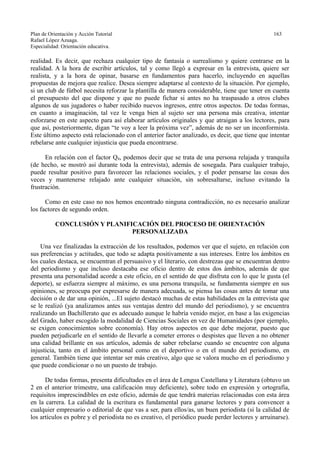Plan de Orientación y Acción Tutorial 163
Rafael López Azuaga.
Especialidad: Orientación educativa.
realidad. Es decir, que rechaza cualquier tipo de fantasía o surrealismo y quiere centrarse en la
realidad. A la hora de escribir artículos, tal y como llegó a expresar en la entrevista, quiere ser
realista, y a la hora de opinar, basarse en fundamentos para hacerlo, incluyendo en aquellas
propuestas de mejora que realice. Desea siempre adaptarse al contexto de la situación. Por ejemplo,
si un club de fútbol necesita reforzar la plantilla de manera considerable, tiene que tener en cuenta
el presupuesto del que dispone y que no puede fichar si antes no ha traspasado a otros clubes
algunos de sus jugadores o haber recibido nuevos ingresos, entre otros aspectos. De todas formas,
en cuanto a imaginación, tal vez le venga bien al sujeto ser una persona más creativa, intentar
esforzarse en este aspecto para así elaborar artículos originales y que atraigan a los lectores, para
que así, posteriormente, digan “te voy a leer la próxima vez”, además de no ser un inconformista.
Este último aspecto está relacionado con el anterior factor analizado, es decir, que tiene que intentar
rebelarse ante cualquier injusticia que pueda encontrarse.
En relación con el factor Q4, podemos decir que se trata de una persona relajada y tranquila
(de hecho, se mostró así durante toda la entrevista), además de sosegada. Para cualquier trabajo,
puede resultar positivo para favorecer las relaciones sociales, y el poder pensarse las cosas dos
veces y mantenerse relajado ante cualquier situación, sin sobresaltarse, incluso evitando la
frustración.
Como en este caso no nos hemos encontrado ninguna contradicción, no es necesario analizar
los factores de segundo orden.
CONCLUSIÓN Y PLANIFICACIÓN DEL PROCESO DE ORIENTACIÓN
PERSONALIZADA
Una vez finalizadas la extracción de los resultados, podemos ver que el sujeto, en relación con
sus preferencias y actitudes, que todo se adapta positivamente a sus intereses. Entre los ámbitos en
los cuales destaca, se encuentran el persuasivo y el literario, con destrezas que se encuentran dentro
del periodismo y que incluso destacaba ese oficio dentro de estos dos ámbitos, además de que
presenta una personalidad acorde a este oficio, en el sentido de que disfruta con lo que le gusta (el
deporte), se esfuerza siempre al máximo, es una persona tranquila, se fundamenta siempre en sus
opiniones, se preocupa por expresarse de manera adecuada, se piensa las cosas antes de tomar una
decisión o de dar una opinión, ...El sujeto destacó muchas de estas habilidades en la entrevista que
se le realizó (ya analizamos antes sus ventajas dentro del mundo del periodismo), y se encuentra
realizando un Bachillerato que es adecuado aunque le habría venido mejor, en base a las exigencias
del Grado, haber escogido la modalidad de Ciencias Sociales en vez de Humanidades (por ejemplo,
se exigen conocimientos sobre economía). Hay otros aspectos en que debe mejorar, puesto que
pueden perjudicarle en el sentido de llevarle a cometer errores o despistes que lleven a no obtener
una calidad brillante en sus artículos, además de saber rebelarse cuando se encuentre con alguna
injusticia, tanto en el ámbito personal como en el deportivo o en el mundo del periodismo, en
general. También tiene que intentar ser más creativo, algo que se valora mucho en el periodismo y
que puede condicionar o no un puesto de trabajo.
De todas formas, presenta dificultades en el área de Lengua Castellana y Literatura (obtuvo un
2 en el anterior trimestre, una calificación muy deficiente), sobre todo en expresión y ortografía,
requisitos imprescindibles en este oficio, además de que tendrá materias relacionadas con esta área
en la carrera. La calidad de la escritura es fundamental para ganarse lectores y para convencer a
cualquier empresario o editorial de que vas a ser, para ellos/as, un buen periodista (si la calidad de
los artículos es pobre y el periodista no es creativo, el periódico puede perder lectores y arruinarse).
 