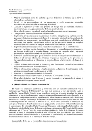 Plan de Orientación y Acción Tutorial 17
Rafael López Azuaga.
Especialidad: Orientación educativa.
• Ofrecer información sobre las distintas opciones formativas al término de la ESO al
alumnado y a las familias.
• Incluir en las programaciones de las asignaturas, a modo transversal, contenidos
relacionados con la orientación académica y profesional.
• Analizar el significado y valor que presenta el trabajo para el alumnado, intentando
reorientarlo hacia concepciones realistas de forma constructivista.
• Desarrollar la madurez vocacional, acorde a la edad que presente nuestro alumnado.
• Trabajar temas sociales que afecten al entorno laboral.
• Explorar las profesiones que se encuentran en el entorno más próximo y explorar cómo las
personas trabajadoras consiguieron trabajar de lo que están trabajando en la actualidad, las
dificultades por las que pasan y han tenido que pasar, qué conocimientos y habilidades son
necesarios para trabajar, los pasos que tuvieron que dar para poder montar su negocio o
conseguir su actual contrato de trabajo o plaza de funcionario (según el caso)...
• Explorar del entorno socioeconómico y su influencia en relación con el ámbito laboral.
• Asesorar y ejercitar a nuestro alumnado en técnicas para la búsqueda de empleo (buscadores
de Internet, servicios de orientación laboral, elaboración de currículos vitae y cartas de
presentación, superación con éxito de entrevistas de trabajo, etc...).
• Establecer los mecanismos para que el alumnado acceda al conocimiento existente sobre el
trabajo y el mercado laboral, las diferentes ocupaciones existentes y los procesos que
favorecen la transición a la vida activa, la inserción laboral y la formación a lo largo de la
vida...
• Atender de forma individualizada al alumnado y a las familias ante casos de incertidumbre o
necesidad de información más especializada.
• Ofrecer información a las familias sobre los requisitos y el proceso de matriculación en las
distintas opciones formativas al término de la ESO.
• Fomentar la cultura emprendedora en el alumnado.
• Desarrollar dinámicas que favorezcan el desarrollo de habilidades sociales.
• Desarrollar dinámicas para favorecer el trabajo cooperativo y el desarrollo de valores y
actitudes positivas para el mundo laboral.
4.3-Elaboración de un “Consejo de orientación”
El proceso de orientación académica y profesional será un elemento fundamental para la
elaboración del “Consejo de Orientación” que para cada alumno/a se haya de formular según la
legislación vigente. Dicho Consejo ha de entenderse como una propuesta colegiada del equipo
educativo en la que, teniendo en cuenta las expectativas manifestadas por el propio alumnado, se le
recomendarán las opciones educativas o profesionales más acordes con sus capacidades, intereses y
posibilidades. Para que este Consejo de Orientación sea eficaz consideramos que su duración debe
extenderse por todos los cursos de la etapa de la ESO. Cada tutor/a coordinará la elaboración del
Consejo de Orientación de cada alumno/a de su grupo, con las aportaciones del Equipo Educativo y
el asesoramiento del orientador. Dicho Consejo de Orientación será entregado al alumnado y a las
familias con anterioridad al inicio de la convocatoria de escolarización. El Consejo de Orientación
irá firmado por el Tutor o Tutora del grupo, con la aprobación del titular de la Dirección del centro
educativo. Cuando el alumnado requiera de una orientación más personalizada para tomar su
decisión respecto a las alternativas que se le presentan, el Departamento de Orientación colaborará
de una manera más cercana en la elaboración de dicho consejo.
Los apartados de los que se compondrán dicho informe son los siguientes:
 