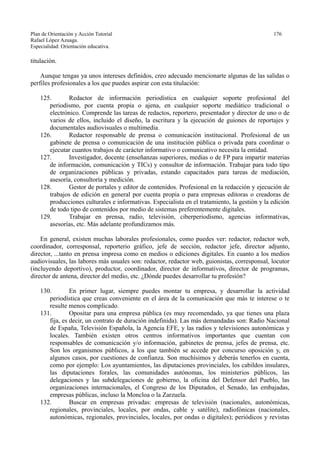 Plan de Orientación y Acción Tutorial 176
Rafael López Azuaga.
Especialidad: Orientación educativa.
titulación.
Aunque tengas ya unos intereses definidos, creo adecuado mencionarte algunas de las salidas o
perfiles profesionales a los que puedes aspirar con esta titulación:
125. Redactor de información periodística en cualquier soporte profesional del
periodismo, por cuenta propia o ajena, en cualquier soporte mediático tradicional o
electrónico. Comprende las tareas de redactos, reportero, presentador y director de uno o de
varios de ellos, incluido el diseño, la escritura y la ejecución de guiones de reportajes y
documentales audiovisuales o multimedia.
126. Redactor responsable de prensa o comunicación institucional. Profesional de un
gabinete de prensa o comunicación de una institución pública o privada para coordinar o
ejecutar cuantos trabajos de carácter informativo o comunicativo necesita la entidad.
127. Investigador, docente (enseñanzas superiores, medias o de FP para impartir materias
de información, comunicación y TICs) y consultor de información. Trabajar para todo tipo
de organizaciones públicas y privadas, estando capacitados para tareas de mediación,
asesoría, consultoría y medición.
128. Gestor de portales y editor de contenidos. Profesional en la redacción y ejecución de
trabajos de edición en general por cuenta propia o para empresas editoras o creadoras de
producciones culturales e informativas. Especialista en el tratamiento, la gestión y la edición
de todo tipo de contenidos por medio de sistemas preferentemente digitales.
129. Trabajar en prensa, radio, televisión, ciberperiodismo, agencias informativas,
asesorías, etc. Más adelante profundizamos más.
En general, existen muchas laborales profesionales, como puedes ver: redactor, redactor web,
coordinador, corresponsal, reporterio gráfico, jefe de sección, redactor jefe, director adjunto,
director, ...tanto en prensa impresa como en medios o ediciones digitales. En cuanto a los medios
audiovisuales, las labores más usuales son: redactor, redactor web, guionistas, corresponsal, locutor
(incluyendo deportivo), productor, coordinador, director de informativos, director de programas,
director de antena, director del medio, etc. ¿Dónde puedes desarrollar tu profesión?
130. En primer lugar, siempre puedes montar tu empresa, y desarrollar la actividad
periodística que creas conveniente en el área de la comunicación que más te interese o te
resulte menos complicado.
131. Opositar para una empresa pública (es muy recomendado, ya que tienes una plaza
fija, es decir, un contrato de duración indefinida). Las más demandadas son: Radio Nacional
de España, Televisión Española, la Agencia EFE, y las radios y televisiones autonómicas y
locales. También existen otros centros informativos importantes que cuentan con
responsables de comunicación y/o información, gabinetes de prensa, jefes de prensa, etc.
Son los organismos públicos, a los que también se accede por concurso oposición y, en
algunos casos, por cuestiones de confianza. Son muchísimos y deberás tenerlos en cuenta,
como por ejemplo: Los ayuntamientos, las diputaciones provinciales, los cabildos insulares,
las diputaciones forales, las comunidades autónomas, los ministerios públicos, las
delegaciones y las subdelegaciones de gobierno, la oficina del Defensor del Pueblo, las
organizaciones internacionales, el Congreso de los Diputados, el Senado, las embajadas,
empresas públicas, incluso la Moncloa o la Zarzuela.
132. Buscar en empresas privadas: empresas de televisión (nacionales, autonómicas,
regionales, provinciales, locales, por ondas, cable y satélite), radiofónicas (nacionales,
autonómicas, regionales, provinciales, locales, por ondas o digitales); periódicos y revistas
 