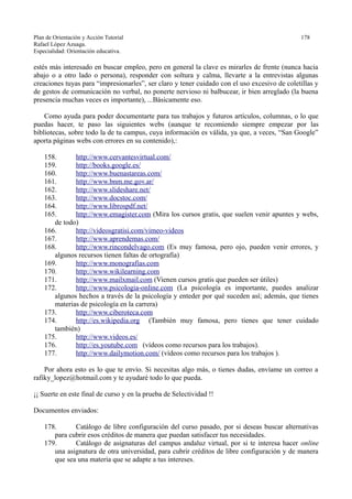 Plan de Orientación y Acción Tutorial 178
Rafael López Azuaga.
Especialidad: Orientación educativa.
estés más interesado en buscar empleo, pero en general la clave es mirarles de frente (nunca hacia
abajo o a otro lado o persona), responder con soltura y calma, llevarte a la entrevistas algunas
creaciones tuyas para “impresionarles”, ser claro y tener cuidado con el uso excesivo de coletillas y
de gestos de comunicación no verbal, no ponerte nervioso ni balbucear, ir bien arreglado (la buena
presencia muchas veces es importante), ...Básicamente eso.
Como ayuda para poder documentarte para tus trabajos y futuros artículos, columnas, o lo que
puedas hacer, te paso las siguientes webs (aunque te recomiendo siempre empezar por las
bibliotecas, sobre todo la de tu campus, cuya información es válida, ya que, a veces, “San Google”
aporta páginas webs con errores en su contenido),:
158. http://www.cervantesvirtual.com/
159. http://books.google.es/
160. http://www.buenastareas.com/
161. http://www.bnm.me.gov.ar/
162. http://www.slideshare.net/
163. http://www.docstoc.com/
164. http://www.librospdf.net/
165. http://www.emagister.com (Mira los cursos gratis, que suelen venir apuntes y webs,
de todo)
166. http://videosgratisi.com/vimeo-videos
167. http://www.aprendemas.com/
168. http://www.rincondelvago.com (Es muy famosa, pero ojo, pueden venir errores, y
algunos recursos tienen faltas de ortografía)
169. http://www.monografias.com
170. http://www.wikilearning.com
171. http://www.mailxmail.com (Vienen cursos gratis que pueden ser útiles)
172. http://www.psicologia-online.com (La psicología es importante, puedes analizar
algunos hechos a través de la psicología y enteder por qué suceden así; además, que tienes
materias de psicología en la carrera)
173. http://www.ciberoteca.com
174. http://es.wikipedia.org (También muy famosa, pero tienes que tener cuidado
también)
175. http://www.videos.es/
176. http://es.youtube.com (vídeos como recursos para los trabajos).
177. http://www.dailymotion.com/ (vídeos como recursos para los trabajos ).
Por ahora esto es lo que te envío. Si necesitas algo más, o tienes dudas, envíame un correo a
rafiky_lopez@hotmail.com y te ayudaré todo lo que pueda.
¡¡ Suerte en este final de curso y en la prueba de Selectividad !!
Documentos enviados:
178. Catálogo de libre configuración del curso pasado, por si deseas buscar alternativas
para cubrir esos créditos de manera que puedan satisfacer tus necesidades.
179. Catálogo de asignaturas del campus andaluz virtual, por si te interesa hacer online
una asignatura de otra universidad, para cubrir créditos de libre configuración y de manera
que sea una materia que se adapte a tus intereses.
 