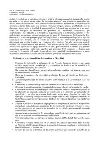 Plan de Orientación y Acción Tutorial 22
Rafael López Azuaga.
Especialidad: Orientación educativa.
modelo recopilado en la legislación vigente es el de la integración educativa, aunque cabe señalar
que cada vez se intenta aspirar más a la “inclusión educativa”, que consiste en desarrollar una
escuela en la cual se atiendan a todas las necesidades del alumnado de forma que se favorezca dicha
intervención dentro de las aulas y se fomenten relaciones interpersonales de igualdad entre todo el
alumnado, favoreciendo la igualdad de oportunidades a la hora de desenvolverse en la sociedad.
Entre los principios, se encuentran los principios del “aprendizaje cooperativo”, que
desarrollaremos más adelante, y el fomento de la participación de especialistas, familias y otros
profesionales y/o personas voluntarias dentro de las aulas. El Departamento de Orientación debe
desarrollar la evaluación psicopedagógica correspondiente al alumnado para diagnosticar aquellas
necesidades que presenta, con el objeto de desarrollar una intervención psicopedagógica
determinada que permita favorecer su evolución a nivel positivo. Para ello existen una serie de
medidas que desarrollaremos más adelante. Cabe señalar que la LOE establece el término de
“necesidades específicas de apoyo educativo” (NEAE) para denominar al alumno que presenta
necesidades educativas, incluyendo aquellos que presentan NEE asociadas a discapacidad,
trastornos del desarrollo, dificultades de aprendizaje, altas capacidades intelectuales o que se hayan
incorporado tardíamente al sistema educativo español (población inmigrante, entre otros).
5.2-Objetivos generales del Plan de Atención a la Diversidad
• Potenciar la elaboración y aplicación de un Proyecto Educativo inclusivo que recoja
medidas organizativas, metodológicas y curriculares facilitadoras de la atención a la
diversidad del conjunto del alumnado.
• Dar respuesta a las diferentes características culturales, sociales y de intereses que vaya
mostrando nuestro alumnado.
• Hacer de la Atención a la Diversidad un objetivo de todo el Claustro de Profesores y
Profesoras.
• Asesorar al profesorado del centro educativo sobre Atención a la Diversidad en todos sus
niveles.
• Contribuir a la identificación y detección temprana de las dificultades de aprendizaje.
• Optimizar la atención educativa, potenciando la inclusión educativa y la adaptación escolar.
• Concebir la evaluación psicopedagógica como un recurso orientado a mejorar la calidad de
la educación en igualdad, mediante su contribución a la detección de dificultades de
aprendizaje o de altas capacidades intelectuales (entre otros diagnósticos, según las
tipologías existentes y catalogadas dentro del campo de las NEAE), y la puesta en marcha de
las medidas educativas correspondientes, dándoles una respuesta de calidad para atender sus
necesidades.
• Mejorar el proceso de elaboración de programas de compensación educativa: Adaptaciones
curriculares individualizadas, programas de Diversificación curricular, refuerzo y apoyo
escolar; permitiendo así una atención ajustada a las necesidades educativas del alumnado
destinatario de las mismas.
• Atender la respuesta educativa del alumnado en situación de desventaja socioeducativa o al
que se encuentre en situación compleja o problemática.
• Coordinar actuaciones con servicios y agentes externos (EOE, Salud, Servicios Sociales,
etc).
• Coordinar y coordinar actuaciones con las familias del alumnado destinatario de las medidas
de Atención a la Diversidad. Para que la atención al alumnado sea eficaz es importancia la
coordinación entre el profesorado.
• Evaluar de manera sistemática el desarrollo curricular del alumnado atendido en el
 