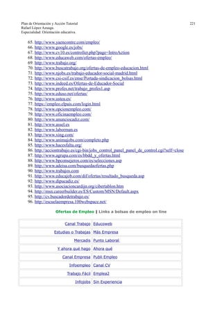 Plan de Orientación y Acción Tutorial 221
Rafael López Azuaga.
Especialidad: Orientación educativa.
65. http://www.yaencontre.com/empleo/
66. http://www.google.es/jobs/
67. http://www.cv10.es/controller.php?page=IntroAction
68. http://www.educaweb.com/ofertas-empleo/
69. http://www.trabajo.org/
70. http://www.buscatrabajo.org/ofertas-de-empleo-educacion.html
71. http://www.njobs.es/trabajo-educador-social-madrid.html
72. http://www.csi-csif.es/ense/Portada-sindicacion_bolsas.html
73. http://www.indeed.es/Ofertas-de-Educador-Social
74. http://www.profes.net/trabajo_profes1.asp
75. http://www.eduso.net/ofertas/
76. http://www.ustea.es/
77. https://empleo.elpais.com/login.html
78. http://www.opcionempleo.com/
79. http://www.oficinaempleo.com/
80. http://www.anunciocadiz.com/
81. http://www.assel.es
82. http://www.laborman.es
83. http://www.xing.com/
84. http://www.animajobs.com/completo.php
85. http://www.hacesfalta.org/
86. http://acciontrabajo.es/cgi-bin/jobs_control_panel_panel_de_control.cgi?self=close
87. http://www.agrupa.com/es/bbdd_y_ofertas.html
88. http://www.bpconsejeros.com/es/selecciones.asp
89. http://www.adeisa.com/busquedaofertas.php
90. http://www.trabajos.com
91. http://www.educajob.com/dif/ofertas/resultado_busqueda.asp
92. http://www.dipucadiz.es/
93. http://www.asociacioncardijn.org/cibertablon.htm
94. http://msn.careerbuilder.es/ES/Custom/MSN/Default.aspx
95. http://cv.buscadordetrabajo.es/
96. http://escuelaempresa.100webspace.net/
Ofertas de Empleo | Links a bolsas de empleo on line
Canal Trabajo Educoweb
Estudias o Trabajas Más Empresa
Mercadis Punto Laboral
Y ahora qué hago Ahora qué
Canal Empresa Publi Empleo
Infoempleo Canal CV
Trabajo Fácil Emplea2
Infojobs Sin Experiencia
 