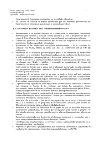 Plan de Orientación y Acción Tutorial 23
Rafael López Azuaga.
Especialidad: Orientación educativa.
Departamento de Orientación en relación a sus necesidades educativas.
• Ser eficaces en relación al trabajo desarrollado por los diferentes profesionales del
Departamento de Orientación que atienden al alumnado con NEAE.
5.3-Actuaciones a desarrollar hacia toda la comunidad educativa
• Asesoramiento a los equipos docentes en la elaboración de adaptaciones curriculares,
dinámicas para fomentar la inclusión social y educativa, y sobre la programación para los
grupos de Diversificación Curricular, entre otras medidas de apoyo educativo aplicadas.
• Elaborar una propuesta de procedimientos para la detección temprana de dificultades de
aprendizaje o de altas capacidades intelectuales.
• Seguimiento de las adaptaciones curriculares individualizadas y de la evolución del
alumnado con NEAE, además de actuar con ellos en colaboración con el resto del
profesorado.
• Realización de la evaluación psicopedagógica, previa a la elaboración de adaptaciones
curriculares y a la solicitud de flexibilización del período de escolarización. Posteriormente
se realizará el informe psicopedagógico y el dictamen de escolarización.
• Facilitar a los tutores la información sobre el dictamen de escolarización desarrollado para
sus alumnos con NEAE, revisándolo y poniéndolo en conocimiento del Equipo de
Orientación Educativa (EOE) de la zona.
• Confeccionar un horario para el apoyo para el alumnado escolarizado en aulas ordinarias
pero que presenta adaptaciones curriculares. También se decidirán los grupos de refuerzo y
el horario que se les dedicará.
• Organización de los apoyos que, en su caso, se realicen dentro del aula ordinaria,
planificando la coordinación del especialista con el profesor/a del área correspondiente.
También se tiene que planificar el apoyo curricular que recibirá el alumnado con dificultades
de aprendizaje o desventaja socioeducativa.
• La planificación y organización de los apoyos fuera y dentro del aula se realizará al iniciarse
cada trimestre en función de los resultados que traigan las evaluaciones hechas
anteriormente, ya que, según estos resultados, necesitará unos determinados apoyos dentro y
fuera del aula para atender sus necesidades partiendo de sus potencialidades.
• Elaborar los criterios para la conformación de grupos de alumnos/as que necesitan apoyos,
cuando dicho apoyo se realice fuera del aula. También para cuando se realice dentro del aula
ordinaria se definirán una serie de criterios.
• Asistencia a las sesiones de evaluación de los grupos en los que se integre el alumnado con
NEAE y el alumnado de los programas de Diversificación Curricular, para analizar las
diferentes propuestas de atención a la diversidad planificadas.
• Asistencia a las sesiones de evaluación de los grupos en que sea necesario disponer de
asesoramiento especializado, de carácter psicopedagógico, para valorar el progreso de
determinados alumnos y alumnas, y decidir respecto a las medidas educativas a adoptar con
ellos/as.
• Actuaciones relacionadas con la atención al alumnado inmigrante y con aquellos que se
hayan incorporado tardíamente al Sistema Educativo Español.
• Coordinación de las actuaciones de los Servicios sociales y del orientador en relación con el
alumnado absentista y sus familias.
• Propuesta de protocolos y procedimientos para solicitar la flexibilización del período de
escolarización o permanencias extraordinarias para el alumnado con NEAE.
 