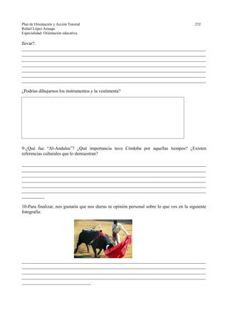 Plan de Orientación y Acción Tutorial 232
Rafael López Azuaga.
Especialidad: Orientación educativa.
llevar?:
________________________________________________________________________________
________________________________________________________________________________
________________________________________________________________________________
________________________________________________________________________________
________________________________________________________________________________
________________________________________________________________________________
________________________________________________________________________________
¿Podrías dibujarnos los instrumentos y la vestimenta?
9-¿Qué fue “Al-Andalus”? ¿Qué importancia tuvo Córdoba por aquellas tiempos? ¿Existen
referencias culturales que lo demuestran?
________________________________________________________________________________
________________________________________________________________________________
________________________________________________________________________________
________________________________________________________________________________
________________________________________________________________________________
________________________________________________________________________________
__________
10-Para finalizar, nos gustaría que nos dieras tu opinión personal sobre lo que ves en la siguiente
fotografía:
________________________________________________________________________________
________________________________________________________________________________
________________________________________________________________________________
________________________________________________________________________________
______________________________
 