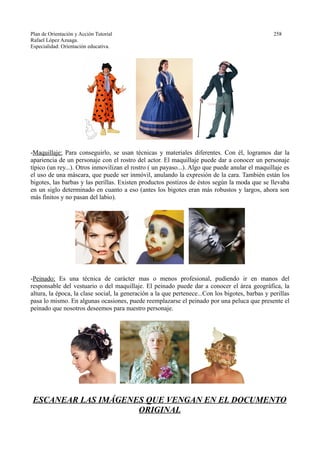 Plan de Orientación y Acción Tutorial 258
Rafael López Azuaga.
Especialidad: Orientación educativa.
-Maquillaje: Para conseguirlo, se usan técnicas y materiales diferentes. Con él, logramos dar la
apariencia de un personaje con el rostro del actor. El maquillaje puede dar a conocer un personaje
típico (un rey...). Otros inmovilizan el rostro ( un payaso...). Algo que puede anular el maquillaje es
el uso de una máscara, que puede ser inmóvil, anulando la expresión de la cara. También están los
bigotes, las barbas y las perillas. Existen productos postizos de éstos según la moda que se llevaba
en un siglo determinado en cuanto a eso (antes los bigotes eran más robustos y largos, ahora son
más finitos y no pasan del labio).
-Peinado: Es una técnica de carácter mas o menos profesional, pudiendo ir en manos del
responsable del vestuario o del maquillaje. El peinado puede dar a conocer el área geográfica, la
altura, la época, la clase social, la generación a la que pertenece...Con los bigotes, barbas y perillas
pasa lo mismo. En algunas ocasiones, puede reemplazarse el peinado por una peluca que presente el
peinado que nosotros deseemos para nuestro personaje.
ESCANEAR LAS IMÁGENES QUE VENGAN EN EL DOCUMENTO
ORIGINAL
 