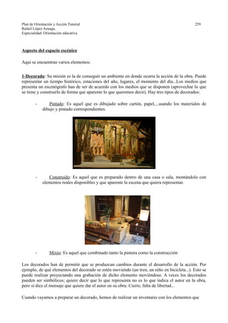 Plan de Orientación y Acción Tutorial 259
Rafael López Azuaga.
Especialidad: Orientación educativa.
Aspecto del espacio escénico
Aquí se encuentran varios elementos:
1-Decorado: Su misión es la de conseguir un ambiente en donde ocurra la acción de la obra. Puede
representar un tiempo histórico, estaciones del año, lugares, el momento del día...Los medios que
presenta un escenógrafo han de ser de acuerdo con los medios que se disponen (aprovechar lo que
se tiene y construirlo de forma que aparente lo que queremos decir). Hay tres tipos de decorados:
- Pintado: Es aquel que es dibujado sobre cartón, papel,...usando los materiales de
dibujo y pintado correspondientes.
- Construido: Es aquel que es preparado dentro de una casa o sala, montándolo con
elementos reales disponibles y que aparente la escena que quiera representar.
- Mixto: Es aquel que combinado tanto la pintura como la construcción
Los decorados han de permitir que se produzcan cambios durante el desarrollo de la acción. Por
ejemplo, de qué elementos del decorado se estén moviendo (un tren, un niño en bicicleta...). Esto se
puede realizar proyectando una grabación de dicho elemento moviéndose. A veces los decorados
pueden ser simbólicos; quiere decir que lo que representa no es lo que indica el autor en la obra,
pero sí dice el mensaje que quiere dar el autor en su obra: Cierre, falta de libertad...
Cuando vayamos a preparar un decorado, hemos de realizar un inventario con los elementos que
 