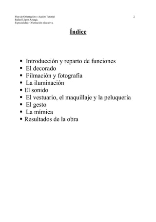 Plan de Orientación y Acción Tutorial 2
Rafael López Azuaga.
Especialidad: Orientación educativa.
Índice
 Introducción y reparto de funciones
 El decorado
 Filmación y fotografía
 La iluminación
 El sonido
 El vestuario, el maquillaje y la peluquería
 El gesto
 La mímica
 Resultados de la obra
 