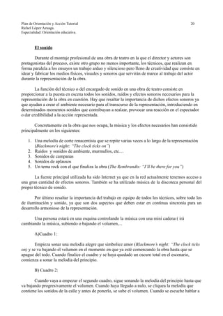 Plan de Orientación y Acción Tutorial 20
Rafael López Azuaga.
Especialidad: Orientación educativa.
El sonido
Durante el montaje profesional de una obra de teatro en la que el director y actores son
protagonistas del proceso, existe otro grupo no menos importante, los técnicos, que realizan en
forma paralela a los ensayos un trabajo arduo y silencioso pero lleno de creatividad que consiste en
idear y fabricar los medios físicos, visuales y sonoros que servirán de marco al trabajo del actor
durante la representación de la obra.
La función del técnico o del encargado de sonido en una obra de teatro consiste en
proporcionar a la puesta en escena todos los sonidos, ruidos y efectos sonoros necesarios para la
representación de la obra en cuestión. Hay que resaltar la importancia de dichos efectos sonoros ya
que ayudan a crear el ambiente necesario para el transcurso de la representación, introduciendo en
determinados momentos sonidos que contribuyan a realzar, provocar una reacción en el espectador
o dar credibilidad a la acción representada.
Concretamente en la obra que nos ocupa, la música y los efectos necesarios han consistido
principalmente en los siguientes:
1. Una melodía de corte renacentista que se repite varias veces a lo largo de la representación
(Blackmore’s night: “The clock ticks on”)
2. Ruidos y sonidos de ambiente, murmullos, etc…
3. Sonidos de campanas
4. Sonidos de aplausos
5. Un tema rock con el que finaliza la obra (The Rembrandts: “I’ll be there for you”)
La fuente principal utilizada ha sido Internet ya que en la red actualmente tenemos acceso a
una gran cantidad de efectos sonoros. También se ha utilizado música de la discoteca personal del
propio técnico de sonido.
Por último resaltar la importancia del trabajo en equipo de todos los técnicos, sobre todo los
de iluminación y sonido, ya que son dos aspectos que deben estar en continua sincronía para un
desarrollo armonioso de la representación.
Una persona estará en una esquina controlando la música con una mini cadena ( irá
cambiando la música, subiendo o bajando el volumen,...
A)Cuadro 1:
Empieza sonar una melodía alegre que simbolice amor (Blackmore’s night: “The clock ticks
on) y se va bajando el volumen en el momento en que ya esté comenzando la obra hasta que se
apague del todo. Cuando finalice el cuadro y se haya quedado un oscuro total en el escenario,
comienza a sonar la melodía del principio.
B) Cuadro 2:
Cuando vaya a empezar el segundo cuadro, sigue sonando la melodía del principio hasta que
va bajando progresivamente el volumen. Cuando haya llegado a nulo, se cliquea la melodía que
contiene los sonidos de la calle y antes de ponerlo, se sube el volumen. Cuando se escuche hablar a
 