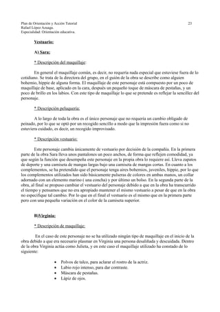Plan de Orientación y Acción Tutorial 23
Rafael López Azuaga.
Especialidad: Orientación educativa.
Vestuario:
A) Sara:
* Descripción del maquillaje:
En general el maquillaje común, es decir, no requería nada especial que estuviese fuera de lo
cotidiano. Se trata de la directora del grupo, en el guión de la obra se describe como alguien
bohemio, hippie de alguna forma. El maquillaje de este personaje está compuesto por un poco de
maquillaje de base, aplicado en la cara, después un pequeño toque de máscara de pestañas, y un
poco de brillo en los labios. Con este tipo de maquillaje lo que se pretende es reflejar la sencillez del
personaje.
* Descripción peluquería:
A lo largo de toda la obra es el único personaje que no requería un cambio obligado de
peinado, por lo que se optó por un recogido sencillo a modo que la impresión fuera como si no
estuviera cuidado, es decir, un recogido improvisado.
* Descripción vestuario:
Este personaje cambia únicamente de vestuario por decisión de la compañía. En la primera
parte de la obra Sara lleva unos pantalones un poco anchos, de forma que reflejen comodidad, ya
que según la función que desempeña este personaje en la propia obra lo requiere así. Lleva zapatos
de deporte y una camiseta de mangas largas bajo una camiseta de mangas cortas. En cuanto a los
complementos, se ha pretendido que el personaje tenga aires bohemios, juveniles, hippie, por lo que
los complementos utilizados han sido básicamente pulseras de colores en ambas manos, un collar
adornado con un elemento marino ( una concha) y por último un bolso. En la segunda parte de la
obra, al final se propuso cambiar el vestuario del personaje debido a que en la obra ha transcurrido
el tiempo y pensamos que no era apropiado mantener el mismo vestuario a pesar de que en la obra
no especifique tal cambio. Por lo que en el final el vestuario es el mismo que en la primera parte
pero con una pequeña variación en el color de la camiseta superior.
B)Virginia:
* Descripción de maquillaje:
En el caso de este personaje no se ha utilizado ningún tipo de maquillaje en el inicio de la
obra debido a que era necesario plasmar en Virginia una persona desaliñada y descuidada. Dentro
de la obra Virginia actúa como Julieta, y en este caso el maquillaje utilizado ha constado de lo
siguiente:
 Polvos de talco, para aclarar el rostro de la actriz.
 Labio rojo intenso, para dar contraste.
 Máscara de pestañas.
 Lápiz de ojos.
 