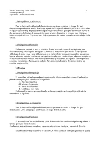 Plan de Orientación y Acción Tutorial 24
Rafael López Azuaga.
Especialidad: Orientación educativa.
* Descripción de la peluquería:
Para la elaboración del peinado hemos tenido que tener en cuenta el tiempo del que
disponíamos para llevarlo a cabo. Por lo que a pesar de lo especificado en el guión de la obra, sobre
el aspecto desaliñado y despreocupado del personaje hemos tenido que optar por recoger el pelo en
dos trenzas con el objetivo de que posteriormente al ahora de realizar el peinado para Julieta no
hubiera complicaciones. El peinado para Julieta consta de dos moños trenzados a ambos lados de la
cabeza.
* Descripción del vestuario:
En la mayor parte de la obra el vestuario de este personaje consta de unos piratas, una
sudadera ancha y unos zapatos de deporte. Aparte de lo mencionado para Julieta se optó por una
falda larga de color verde y una falda naranja en la parte inferior con adornos dorados, una camisa
blanca, adornada también en el escote con motivos dorados, una camisa blanca adornada también en
el escote con motivos dorados, unas manoletinas verdes y un corpiño. El segundo vestido para este
personaje encarnando a Julieta, es un sudario. Para conseguir el sudario decidimos utilizar un
camisón y unas medias.
C) Concha
* Descripción del maquillaje:
El maquillaje utilizado para el cuadro primero ha sido un maquillaje común. En el cuadro
primero el maquillaje ha constado de lo siguiente:
cc. Base de maquillaje
dd. Máscara de pestañas
ee. Barra de labios clara
ff. Sombra de ojos clara
En los cuadros tercero y cuarto Concha actúa como nodriza y el maquillaje utilizado ha
constado de lo siguiente:
* Descripción de la peluquería:
Para la elaboración del peinado hemos tenido que tener en cuenta el tiempo del que
disponíamos. Lleva un recogido con trenzas a lo largo de toda la obra.
* Descripción del vestuario:
El personaje de Concha cambia dos veces de vestuario, una en el cuadro primero y otra en el
tercero que sigue hasta el cuarto.
En el primer acto viste unos pantalones vaqueros rojos con una camiseta y zapatos de deporte.
En el tercer acto hay un cambio de vestuario, Concha viste con un traje negro largo al que le
 
