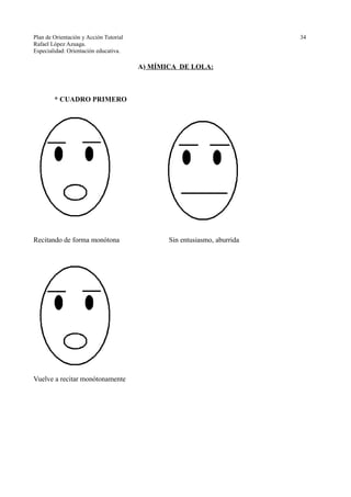 Plan de Orientación y Acción Tutorial 34
Rafael López Azuaga.
Especialidad: Orientación educativa.
A) MÍMICA DE LOLA:
* CUADRO PRIMERO
Recitando de forma monótona Sin entusiasmo, aburrida
Vuelve a recitar monótonamente
 