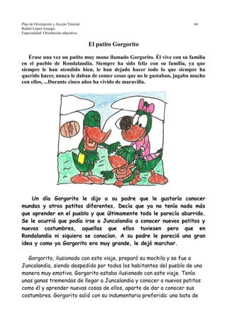 Plan de Orientación y Acción Tutorial 64
Rafael López Azuaga.
Especialidad: Orientación educativa.
El patito Gorgorito
Érase una vez un patito muy mono llamado Gorgorito. Él vive con su familia
en el pueblo de Rondalandia. Siempre ha sido feliz con su familia, ya que
siempre le han atendido bien, le han dejado hacer todo lo que siempre ha
querido hacer, nunca le daban de comer cosas que no le gustaban, jugaba mucho
con ellos, ...Durante cinco años ha vivido de maravilla.
Un día Gorgorito le dijo a su padre que le gustaría conocer
mundos y otros patitos diferentes. Decía que ya no tenía nada más
que aprender en el pueblo y que últimamente todo le parecía aburrido.
Se le ocurrió que podía irse a Juncalandia a conocer nuevos patitos y
nuevas costumbres, aquellas que ellos tuviesen pero que en
Rondalandia ni siquiera se conocían. A su padre le pareció una gran
idea y como ya Gorgorito era muy grande, le dejó marchar.
Gorgorito, ilusionado con este viaje, preparó su mochila y se fue a
Juncalandia, siendo despedido por todos los habitantes del pueblo de una
manera muy emotiva. Gorgorito estaba ilusionado con este viaje. Tenía
unas ganas tremendas de llegar a Juncalandia y conocer a nuevos patitos
como él y aprender nuevas cosas de ellos, aparte de dar a conocer sus
costumbres. Gorgorito salió con su indumentaria preferida: una bata de
 