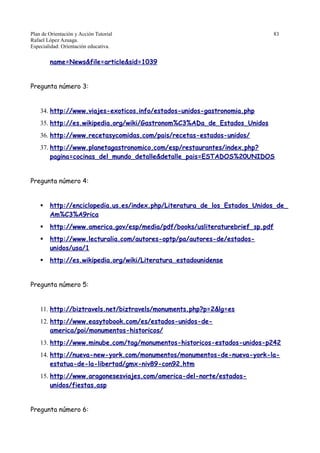 Plan de Orientación y Acción Tutorial 83
Rafael López Azuaga.
Especialidad: Orientación educativa.
name=News&file=article&sid=1039
Pregunta número 3:
34. http://www.viajes-exoticos.info/estados-unidos-gastronomia.php
35. http://es.wikipedia.org/wiki/Gastronom%C3%ADa_de_Estados_Unidos
36. http://www.recetasycomidas.com/pais/recetas-estados-unidos/
37. http://www.planetagastronomico.com/esp/restaurantes/index.php?
pagina=cocinas_del_mundo_detalle&detalle_pais=ESTADOS%20UNIDOS
Pregunta número 4:
 http://enciclopedia.us.es/index.php/Literatura_de_los_Estados_Unidos_de_
Am%C3%A9rica
 http://www.america.gov/esp/media/pdf/books/usliteraturebrief_sp.pdf
 http://www.lecturalia.com/autores-optp/pa/autores-de/estados-
unidos/usa/1
 http://es.wikipedia.org/wiki/Literatura_estadounidense
Pregunta número 5:
11. http://biztravels.net/biztravels/monuments.php?p=2&lg=es
12. http://www.easytobook.com/es/estados-unidos-de-
america/poi/monumentos-historicos/
13. http://www.minube.com/tag/monumentos-historicos-estados-unidos-p242
14. http://nueva-new-york.com/monumentos/monumentos-de-nueva-york-la-
estatua-de-la-libertad/gmx-niv89-con92.htm
15. http://www.aragonesesviajes.com/america-del-norte/estados-
unidos/fiestas.asp
Pregunta número 6:
 