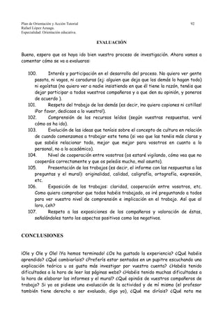 Plan de Orientación y Acción Tutorial 92
Rafael López Azuaga.
Especialidad: Orientación educativa.
EVALUACIÓN
Bueno, espero que os haya ido bien vuestro proceso de investigación. Ahora vamos a
comentar cómo se va a evaluaros:
100. Interés y participación en el desarrollo del proceso. No quiero ver gente
pasota, ni vagos, ni caraduras (ej: alguien que deja que los demás lo hagan todo)
ni egoístas (no quiero ver a nadie insistiendo en que él tiene la razón, tenéis que
dejar participar a todos vuestros compañeros y a que den su opinión, y poneros
de acuerdo ).
101. Respeto del trabajo de los demás (es decir, ¡no quiero copiones ni cotillas!
¡Por favor, dedicaos a lo vuestro!).
102. Comprensión de los recursos leídos (según vuestras respuestas, veré
cómo os ha ido).
103. Evolución de las ideas que teníais sobre el concepto de cultura en relación
de cuando comenzamos a trabajar este tema (si veo que las tenéis más claras y
que sabéis relacionar todo, mejor que mejor para vosotros en cuanto a lo
personal, no a lo académico).
104. Nivel de cooperación entre vosotros (os estaré vigilando, cómo vea que no
cooperáis correctamente y que os peleáis mucho, mal asunto).
105. Presentación de los trabajos (es decir, el informe con las respuestas a las
preguntas y el mural): originalidad, calidad, caligrafía, ortografía, expresión,
etc.
106. Exposición de los trabajos: claridad, cooperación entre vosotros, etc.
Como quiero comprobar que todos habéis trabajado, os iré preguntando a todos
para ver vuestro nivel de comprensión e implicación en el trabajo. Así que al
loro, ¿eh?
107. Respeto a las exposiciones de los compañeros y valoración de éstas,
señalándoles tanto los aspectos positivos como los negativos.
CONCLUSIONES
¡Ole y Ole y Ole! ¡Ya hemos terminado! ¿Os ha gustado la experiencia? ¿Qué habéis
aprendido? ¿Qué cambiaríais? ¿Preferís estar sentados en un pupitre escuchando una
explicación teórica u os gusta más investigar por vuestra cuenta? ¿Habéis tenido
dificultades a la hora de leer las páginas webs? ¿Habéis tenido muchas dificultades a
la hora de elaborar los informes y el mural? ¿Qué opináis de vuestros compañeros de
trabajo? Si yo os pidiese una evaluación de la actividad y de mí mismo (el profesor
también tiene derecho a ser evaluado, digo yo), ¿Qué me diríais? ¿Qué nota me
 