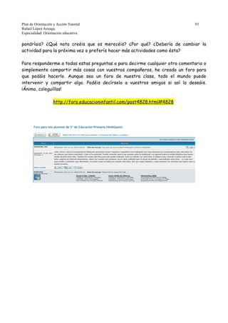 Plan de Orientación y Acción Tutorial 93
Rafael López Azuaga.
Especialidad: Orientación educativa.
pondríais? ¿Qué nota creéis que os merecéis? ¿Por qué? ¿Debería de cambiar la
actividad para la próxima vez o preferís hacer más actividades como ésta?
Para responderme a todas estas preguntas o para decirme cualquier otro comentario o
simplemente compartir más cosas con vuestros compañeros, he creado un foro para
que podáis hacerlo. Aunque sea un foro de nuestra clase, todo el mundo puede
intervenir y compartir algo. Podéis decírselo a vuestros amigos si así lo deseáis.
¡Ánimo, coleguillas!
http://foro.educacioninfantil.com/post4828.html#4828
 