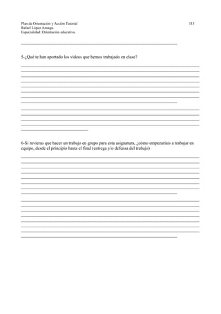 Plan de Orientación y Acción Tutorial 113
Rafael López Azuaga.
Especialidad: Orientación educativa.
______________________________________________________________________
5-¿Qué te han aportado los vídeos que hemos trabajado en clase?
________________________________________________________________________________
________________________________________________________________________________
________________________________________________________________________________
________________________________________________________________________________
________________________________________________________________________________
________________________________________________________________________________
________________________________________________________________________________
______________________________________________________________________
________________________________________________________________________________
________________________________________________________________________________
________________________________________________________________________________
________________________________________________________________________________
______________________________
6-Si tuvieras que hacer un trabajo en grupo para esta asignatura, ¿cómo empezaríais a trabajar en
equipo, desde el principio hasta el final (entrega y/o defensa del trabajo)
________________________________________________________________________________
________________________________________________________________________________
________________________________________________________________________________
________________________________________________________________________________
________________________________________________________________________________
________________________________________________________________________________
________________________________________________________________________________
______________________________________________________________________
________________________________________________________________________________
________________________________________________________________________________
________________________________________________________________________________
________________________________________________________________________________
________________________________________________________________________________
________________________________________________________________________________
________________________________________________________________________________
______________________________________________________________________
 