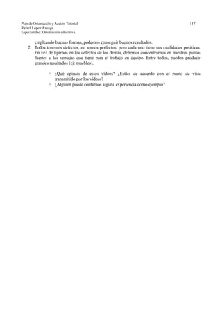 Plan de Orientación y Acción Tutorial 117
Rafael López Azuaga.
Especialidad: Orientación educativa.
empleando buenas formas, podemos conseguir buenos resultados.
2. Todos tenemos defectos, no somos perfectos, pero cada uno tiene sus cualidades positivas.
En vez de fijarnos en los defectos de los demás, debemos concentrarnos en nuestros puntos
fuertes y las ventajas que tiene para el trabajo en equipo. Entre todos, pueden producir
grandes resultados (ej: muebles).
◦ ¿Qué opináis de estos vídeos? ¿Estáis de acuerdo con el punto de vista
transmitido por los vídeos?
◦ ¿Alguien puede contarnos alguna experiencia como ejemplo?
 