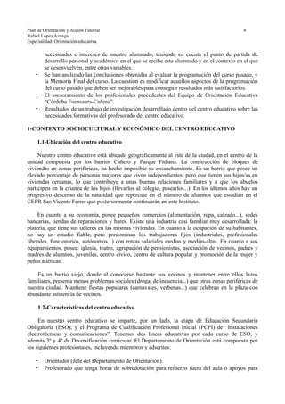 Plan de Orientación y Acción Tutorial 6
Rafael López Azuaga.
Especialidad: Orientación educativa.
necesidades e intereses de nuestro alumnado, teniendo en cuenta el punto de partida de
desarrollo personal y académico en el que se recibe este alumnado y en el contexto en el que
se desenvuelven, entre otras variables.
• Se han analizado las conclusiones obtenidas al evaluar la programación del curso pasado, y
la Memoria Final del curso. La cuestión es modificar aquellos aspectos de la programación
del curso pasado que deben ser mejorables para conseguir resultados más satisfactorios.
• El asesoramiento de los profesionales procedentes del Equipo de Orientación Educativa
“Córdoba Fuensanta-Cañero”.
• Resultados de un trabajo de investigación desarrollado dentro del centro educativo sobre las
necesidades formativas del profesorado del centro educativo.
1-CONTEXTO SOCIOCULTURAL Y ECONÓMICO DEL CENTRO EDUCATIVO
1.1-Ubicación del centro educativo
Nuestro centro educativo está ubicado geográficamente al este de la ciudad, en el centro de la
unidad compuesta por los barrios Cañero y Parque Fidiana. La construcción de bloques de
viviendas en zonas periféricas, ha hecho imposible su ensanchamiento. Es un barrio que posee un
elevado porcentaje de personas mayores que viven independientes, pero que tienen sus hijos/as en
viviendas cercanas, lo que contribuye a unas buenas relaciones familiares y a que los abuelos
participen en la crianza de los hijos (llevarlos al colegio, pasearlos...). En los últimos años hay un
progresivo descenso de la natalidad que repercute en el número de alumnos que estudian en el
CEPR San Vicente Ferrer que posteriormente continuarán en este Instituto.
En cuanto a su economía, posee pequeños comercios (alimentación, ropa, calzado...), sedes
bancarias, tiendas de reparaciones y bares. Existe una industria casi familiar muy desarrollada: la
platería, que tiene sus talleres en las mismas viviendas. En cuanto a la ocupación de su habitantes,
no hay un estudio fiable, pero predominan los trabajadores fijos (industriales, profesionales
liberales, funcionarios, autónomos...) con rentas salariales medias y medias-altas. En cuanto a sus
equipamientos, posee: iglesia, teatro, agrupación de pensionistas, asociación de vecinos, padres y
madres de alumnos, juveniles, centro cívico, centro de cultura popular y promoción de la mujer y
peñas atléticas.
Es un barrio viejo, donde al conocerse bastante sus vecinos y mantener entre ellos lazos
familiares, presenta menos problemas sociales (droga, delincuencia...) que otras zonas periféricas de
nuestra ciudad. Mantiene fiestas populares (carnavales, verbenas...) que celebran en la plaza con
abundante asistencia de vecinos.
1.2-Características del centro educativo
En nuestro centro educativo se imparte, por un lado, la etapa de Educación Secundaria
Obligatoria (ESO), y el Programa de Cualificación Profesional Inicial (PCPI) de “Instalaciones
electrotécnicas y comunicaciones”. Tenemos dos líneas educativas por cada curso de ESO, y
además 3º y 4º de Diversificación curricular. El Departamento de Orientación está compuesto por
los siguientes profesionales, incluyendo miembros y adscritos:
• Orientador (Jefe del Departamento de Orientación).
• Profesorado que tenga horas de sobredotación para refuerzo fuera del aula o apoyos para
 