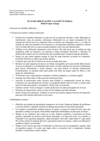 Plan de Orientación y Acción Tutorial 88
Rafael López Azuaga.
Especialidad: Orientación educativa.
PLAN DE ORIENTACIÓN Y ACCIÓN TUTORIAL
Rafael López Azuaga
Concretar las unidades didácticas:
1-Técnicas de estudio y trabajo intelectual:
• Evaluar los resultados obtenidos en cada una de las prácticas llevadas a cabo: Búsqueda de
información, toma de apuntes, subrayado, elaboración de un mapa conceptual...En las
sesiones de tutoría lectiva se explicará cómo se realizan, las estrategias claves, y se hará un
modelo de cada uno (también se les mostrará, se les aportarán materiales impresos). Valorar
esto a lo largo del curso, ya que no puede quedarse como una actividad puntual.
• Trabajar en las diferentes asignaturas estas técnicas. Por cada texto que se trabaje de cada
asignatura, pedir un resumen y un esquema o mapa conceptual. Revisarlo y valorarlo. El
profesorado contará con las orientaciones del orientador para corregirlo (aportar plantilla).
• Insistir en que tomen apuntes porque al final de cada trimestre revisarán los cuadernos.
Controlar mientras se explica que toman apuntes.
• Controlar que cada día se realicen las tareas enviadas para casa.
• Realizar en cada asignatura al menos un trabajo monográfico por curso donde deban buscar
recursos en Internet y en la biblioteca del centro. Un día el docente los llevará a la biblioteca
para buscar información y tomar apuntes, otro para buscar en Internet información.
Evidentemente, se turnarán todos para poder usar todo (un grupo usará los libros y otro
grupo los ordenadores).
• Al final del curso, cada alumno/a enseñará su fichero analógico y su fichero digital.
• Entregar una ficha sobre el libro que han tenido que leerse.
• Asesorar al profesorado sobre técnicas para trabajar la comprensión lectora de textos.
Comenzar con una introducción al tema y un pequeño debate sobre él, leerlo y extraer entre
todos las ideas principales y secundarias. Anotar todo en la pizarra.
• Enseñar a tomar “notas al margen” cuando analicemos las ideas principales de un texto.
• Prácticas de exposiciones orales en clase, de los trabajos que han realizado.
• Incluir técnicas de relajación. Trabajar en una de las sesiones algunas técnicas de relajación,
para que ellos intenten aplicarlas en sus casas.
2-Habilidades sociales:
• Planificar actividades de aprendizaje cooperativo en el aula. Organizar debates de problemas
a resolver donde se apliquen técnicas de diálogo para promover que todos participen.
• Los trabajos monográficos podrían hacerse en grupo, al menos la mitad de ellos, para que
aprendan a trabajar en equipo. Desarrollan importantes habilidades sociales para su futuro.
• Mediar en los conflictos que surjan en el aula. Intentar ayudarles a resolverlos de forma
pacífica, aplicando las técnicas que hemos aprendido a lo largo del curso. La cuestión es
responder a las siguientes preguntas: ¿Qué ha pasado? ¿Por qué? ¿Qué opina A? ¿qué opina
B? ¿Cómo valoras la opinión del otro? ¿qué puntos tenéis en común y cuáles son diferentes?
¿podemos llegar a un acuerdo?
• Vigilar en los recreos que todo el alumnado se relaciona con sus compañeros, aunque estén
en pequeños grupos. Si vemos que algún niño se encuentra solo o marginado, intentar
ayudarle a relacionarse y hacer amigos.
 