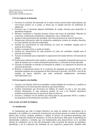 Plan de Orientación y Acción Tutorial 9
Rafael López Azuaga.
Especialidad: Orientación educativa.
2.2-Con respecto al alumnado
1. Favorecer la inclusión del alumnado en el medio escolar, promoviendo especialmente una
convivencia positiva en el grupo, se forma que se puedan prevenir los problemas de
adaptación.
2. Favorecer que el alumnado adquiera habilidades de estudio eficiente para desarrollar el
aprendizaje autónomo.
3. Informar, sensibilizar y fomentar posturas críticas ante temas de actualidad: Objeción de
conciencia, coeducación, alcoholismo y tabaquismo, ocio y tiempo libre, etc.
4. Ayudar al autoconocimiento del alumnado como base del proceso de toma de decisiones.
5. Proporcionar información sobre las alternativas académicas (centros de estudios, duración,
etc.) para facilitar una elección responsable.
6. Analizar las características de cada profesión así como las cualidades exigidas para el
ejercicio de la misma.
7. Ayudas a conseguir becas y ayudas al estudio.
8. Analizar las características de cada profesión así como las cualidades exigidas para el
ejercicio de la misma.
9. Asesorar al alumnado para comprender la organización del mundo laboral y del mercado de
trabajo.
10. Proporcionar información sobre estudios y profesiones, orientando al alumnado para que sea
capaz de localizar por sí mismo información profesional y a utilizarla de forma adecuada.
11. Asesorar al alumnado en métodos de búsqueda de empleo y en superación de procesos de
selección de personal.
12. Realizar el seguimiento directo de la evolución del alumnado que presenta NEAE y del
alumnado integrante de los programas de Diversificación Curricular y del PCPI, a raíz de las
medidas de apoyo educativo que estén recibiendo (adaptaciones curriculares
individualizadas, etc.).
2.3-Con respecto a las familias
1. Asesorar a las familias sobre las necesidades y potencialidades de sus hijos-as, y pedirles su
colaboración en las intervenciones educativas que desarrollemos.
2. Facilitar instrumentos que favorezcan los hábitos de estudio en casa y, por otra parte,
facilitar información, lo más exhaustiva posible, de cara a las distintas alternativas
académico-profesionales por las que han de optar sus hijos-as.
3. Asesorar y colaborar con las familias que tienen hijos-as que presentan NEAE o acuden a
los programas de Diversificación curricular y al PCPI.
3-PLAN DE ACCIÓN TUTORIAL
3.1-Justificación
Es fundamental que todo el Equipo Educativo sea capaz de atender las necesidades de su
alumnado y de establecer un sistema de comunicación que permita generar un estado de confianza
óptimo para resolver cualquier problema y adaptar el proceso de enseñanza-aprendizaje para
favorecer el desarrollo integral del alumnado y la toma de decisiones. Debe guiar el aprendizaje de
determinadas conductas y actitudes que son fundamentales para desenvolverse en la sociedad,
además de coordinarse con el resto del profesorado sobre la gestión del proceso de enseñanza-
aprendizaje y de la evaluación del alumnado de sus respectivos grupos-clase. También debe
 